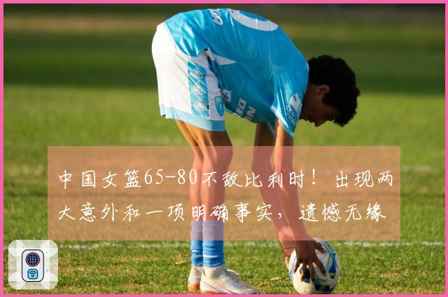 中国女篮65-80不敌比利时！出现两大意外和一项明确事实，遗憾无缘小组第一