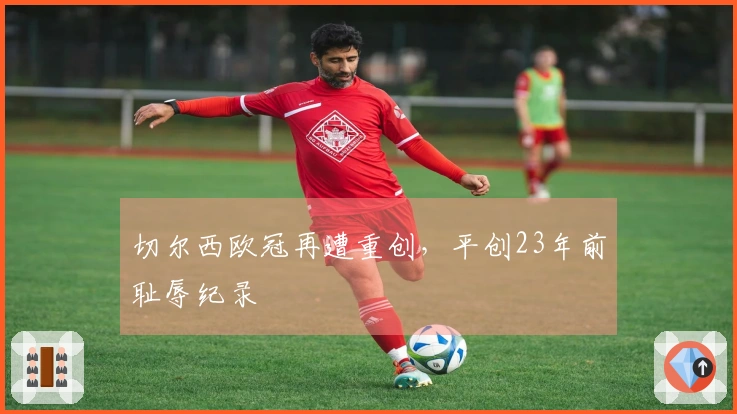 切尔西欧冠再遭重创，平创23年前耻辱纪录