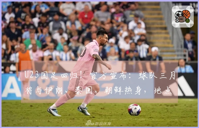 U23国足回归！官方宣布：球队三月将与伊朗、泰国、朝鲜热身，地点设在西安