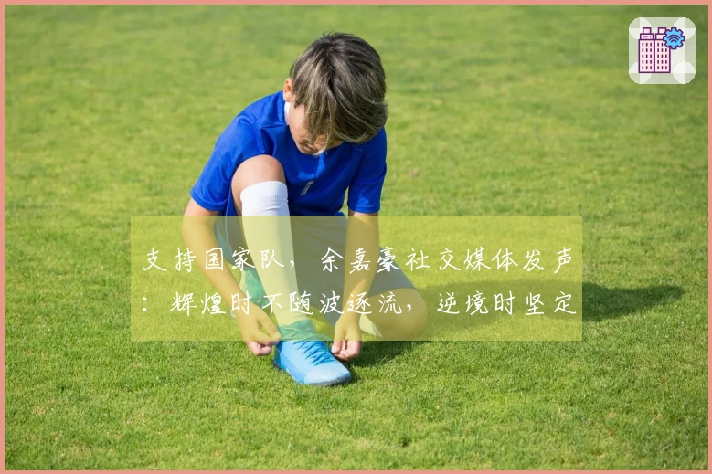 支持国家队，余嘉豪社交媒体发声：辉煌时不随波逐流，逆境时坚定不离弃