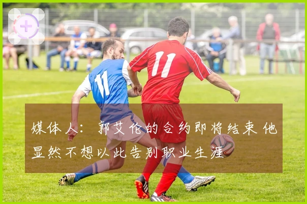 媒体人：郭艾伦的合约即将结束 他显然不想以此告别职业生涯