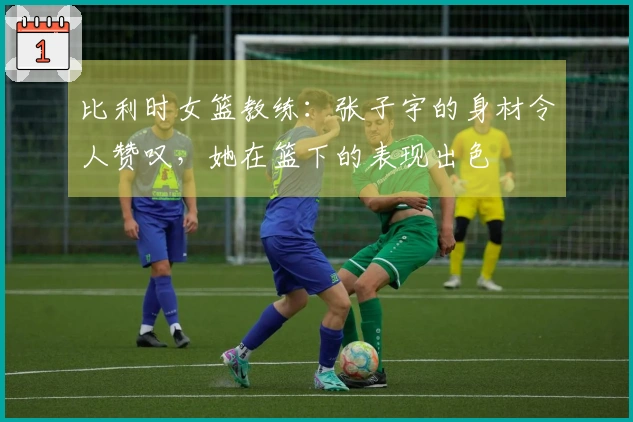比利时女篮教练：张子宇的身材令人赞叹，她在篮下的表现出色