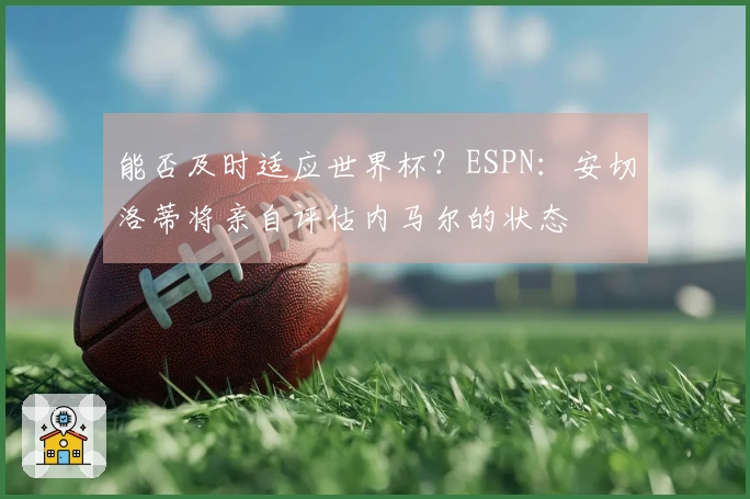 能否及时适应世界杯？ESPN：安切洛蒂将亲自评估内马尔的状态