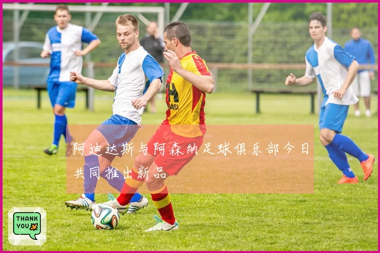 阿迪达斯与阿森纳足球俱乐部今日共同推出新品