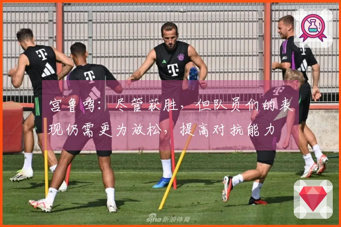 宫鲁鸣：尽管获胜，但队员们的表现仍需更为放松，提高对抗能力