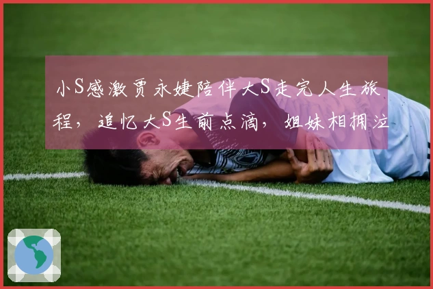 小S感激贾永婕陪伴大S走完人生旅程，追忆大S生前点滴，姐妹相拥泣不成声