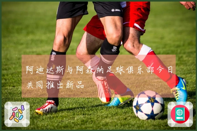 阿迪达斯与阿森纳足球俱乐部今日共同推出新品