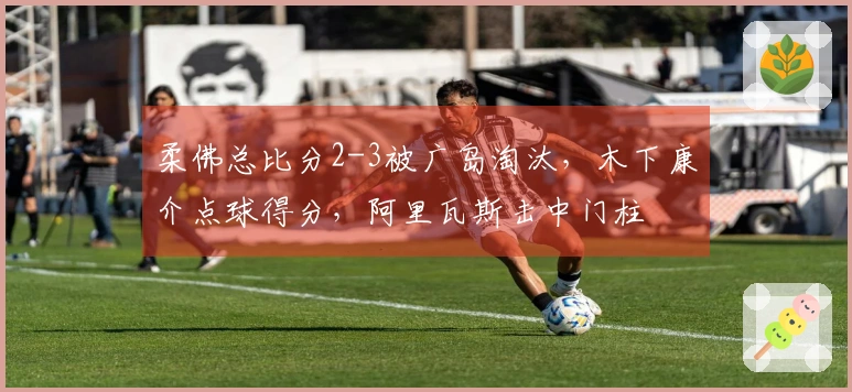 柔佛总比分2-3被广岛淘汰，木下康介点球得分，阿里瓦斯击中门柱