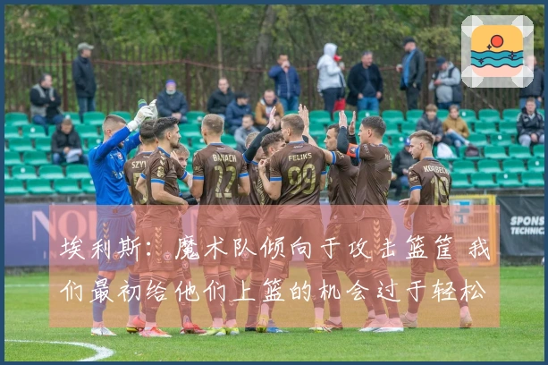 埃利斯：魔术队倾向于攻击篮筐 我们最初给他们上篮的机会过于轻松