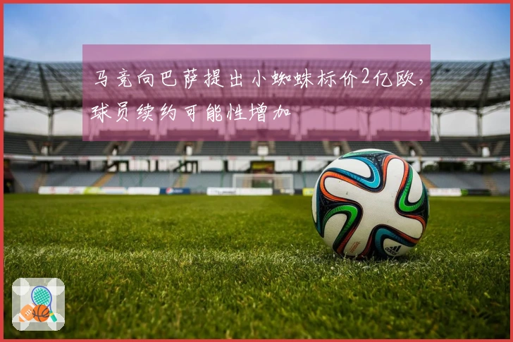 马竞向巴萨提出小蜘蛛标价2亿欧，球员续约可能性增加
