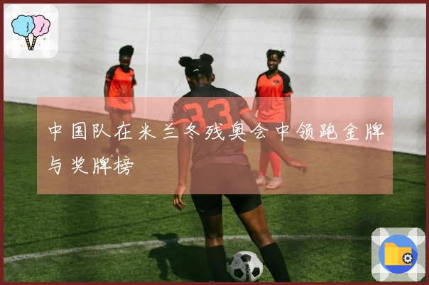 中国队在米兰冬残奥会中领跑金牌与奖牌榜