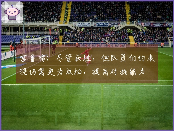 宫鲁鸣：尽管获胜，但队员们的表现仍需更为放松，提高对抗能力