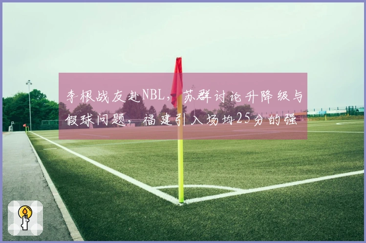 李根战友赴NBL，苏群讨论升降级与假球问题，福建引入场均25分的强力球员