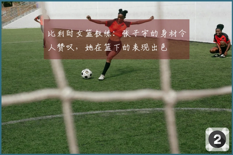 比利时女篮教练：张子宇的身材令人赞叹，她在篮下的表现出色