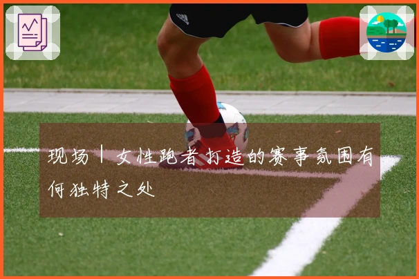现场｜女性跑者打造的赛事氛围有何独特之处