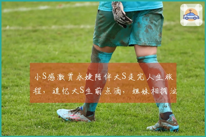 小S感激贾永婕陪伴大S走完人生旅程，追忆大S生前点滴，姐妹相拥泣不成声