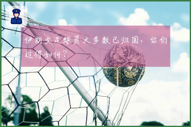 伊朗女足球员大多数已归国，你们过得如何？