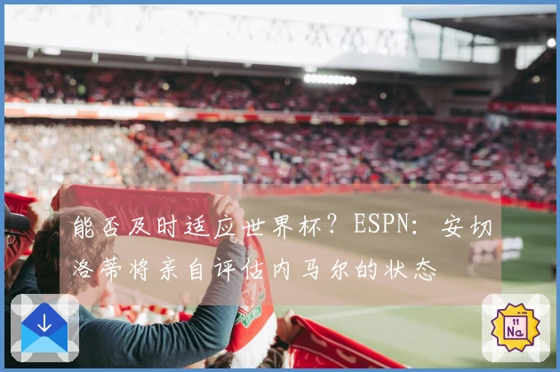 能否及时适应世界杯？ESPN：安切洛蒂将亲自评估内马尔的状态