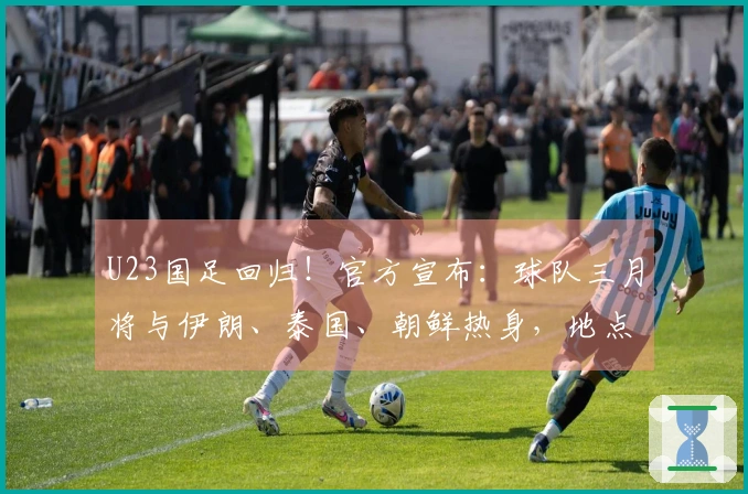 U23国足回归！官方宣布：球队三月将与伊朗、泰国、朝鲜热身，地点设在西安